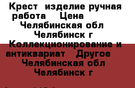 Крест (изделие ручная работа) › Цена ­ 5 000 - Челябинская обл., Челябинск г. Коллекционирование и антиквариат » Другое   . Челябинская обл.,Челябинск г.